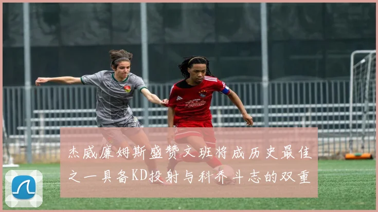 杰威廉姆斯盛赞文班将成历史最佳之一具备KD投射与科乔斗志的双重优势