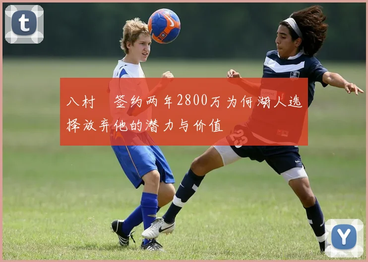 八村塁签约两年2800万为何湖人选择放弃他的潜力与价值