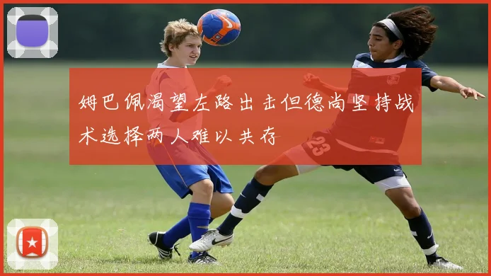 姆巴佩渴望左路出击但德尚坚持战术选择两人难以共存