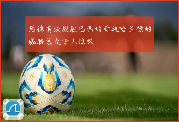 厄德高谈战胜巴西的奇迹哈兰德的威胁总是令人惊叹
