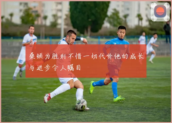 桑顿为胜利不惜一切代价他的成长与进步令人瞩目