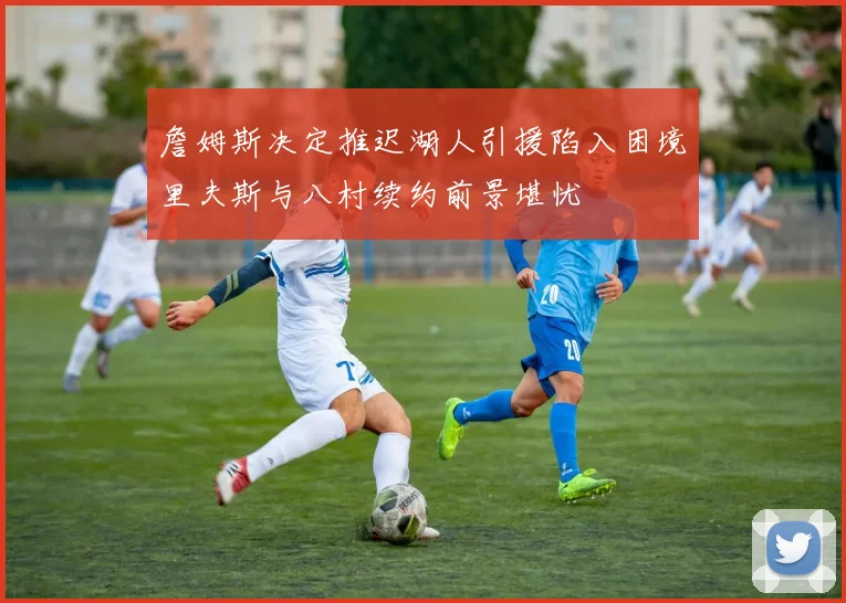 詹姆斯决定推迟湖人引援陷入困境里夫斯与八村续约前景堪忧