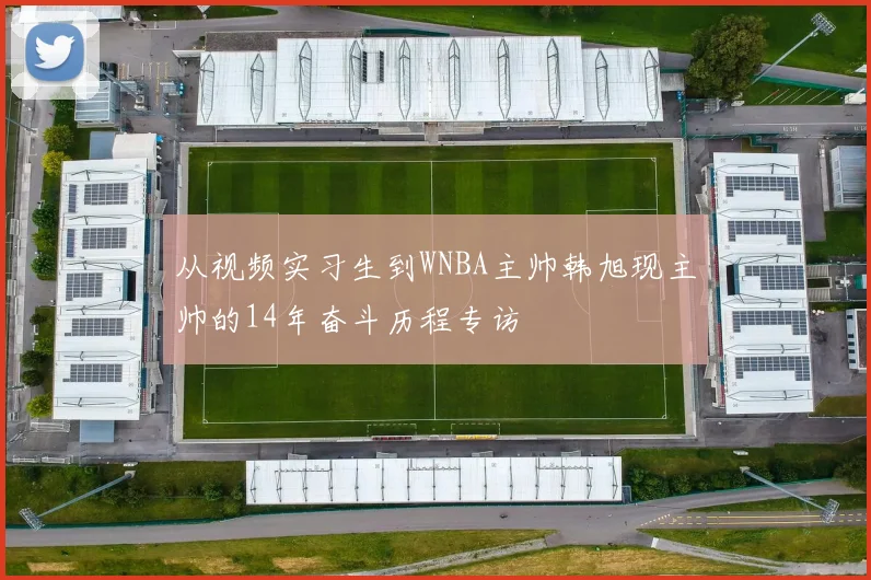 从视频实习生到WNBA主帅韩旭现主帅的14年奋斗历程专访