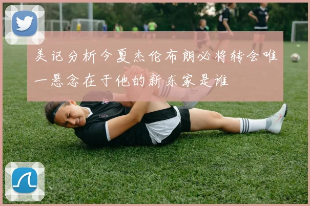 美记分析今夏杰伦布朗必将转会唯一悬念在于他的新东家是谁