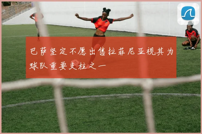 巴萨坚定不愿出售拉菲尼亚视其为球队重要支柱之一
