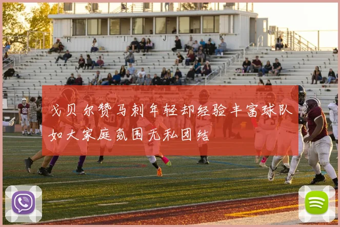 戈贝尔赞马刺年轻却经验丰富球队如大家庭氛围无私团结