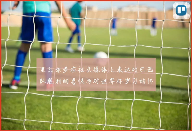 里瓦尔多在社交媒体上表达对巴西队胜利的喜悦与对世界杯岁月的怀念
