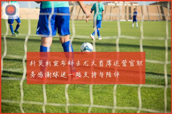 科莫利宣布辞去尤文首席运营官职务感谢球迷一路支持与陪伴