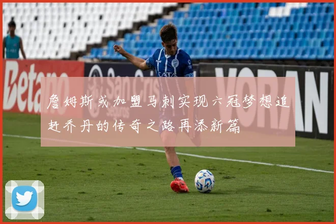 詹姆斯或加盟马刺实现六冠梦想追赶乔丹的传奇之路再添新篇