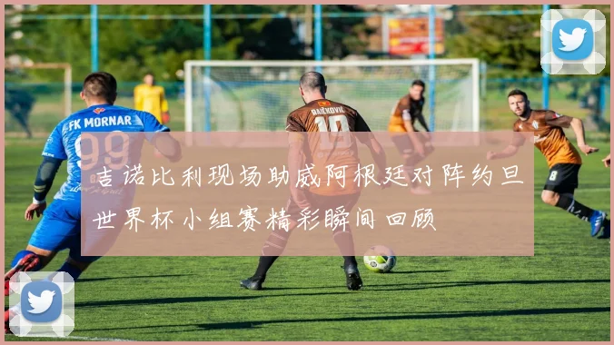 吉诺比利现场助威阿根廷对阵约旦世界杯小组赛精彩瞬间回顾