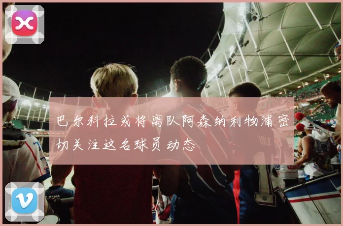 巴尔科拉或将离队阿森纳利物浦密切关注这名球员动态